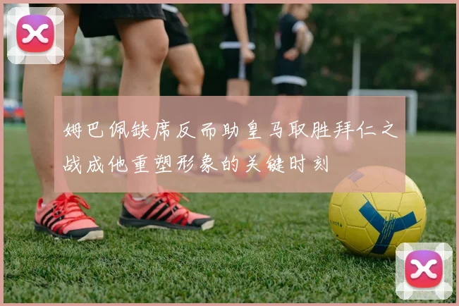 姆巴佩缺席反而助皇马取胜拜仁之战成他重塑形象的关键时刻