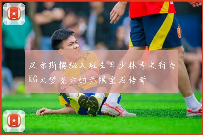 皮尔斯揭秘文班去年少林寺之行与KG大梦克六的无限宝石传奇