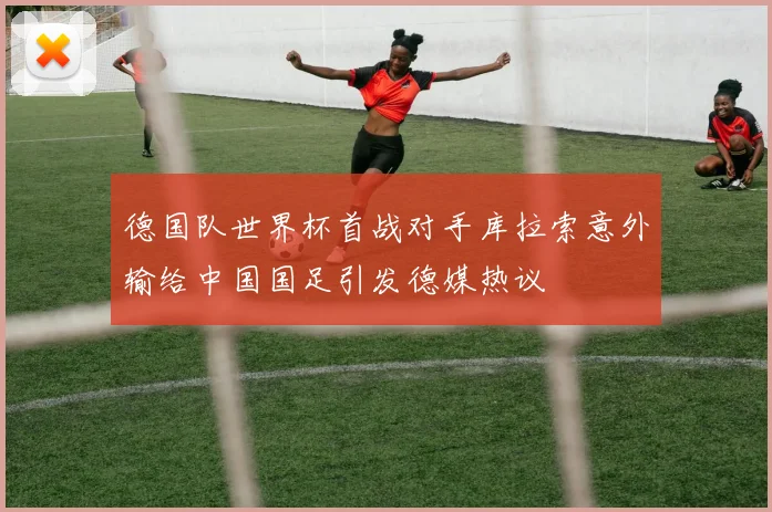 德国队世界杯首战对手库拉索意外输给中国国足引发德媒热议
