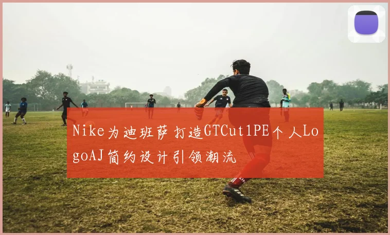 Nike为迪班萨打造GTCut1PE个人LogoAJ简约设计引领潮流