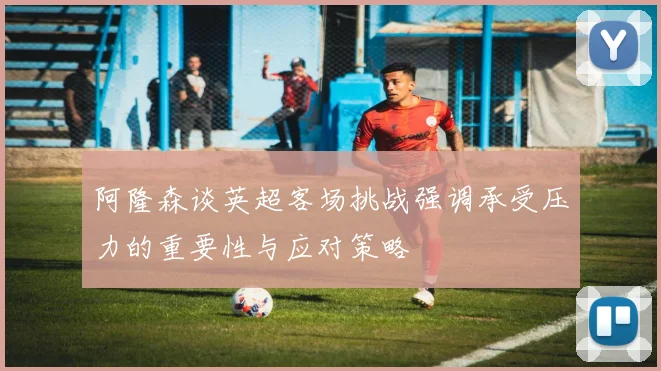 阿隆森谈英超客场挑战强调承受压力的重要性与应对策略