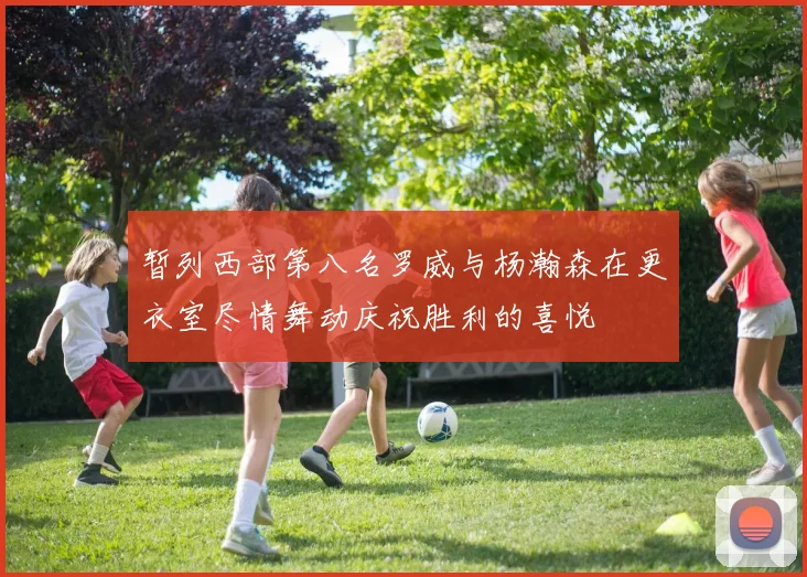 暂列西部第八名罗威与杨瀚森在更衣室尽情舞动庆祝胜利的喜悦