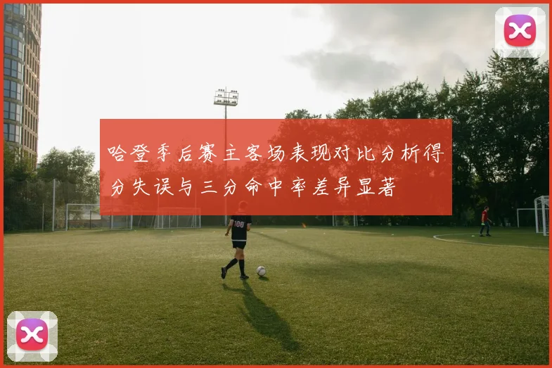 哈登季后赛主客场表现对比分析得分失误与三分命中率差异显著