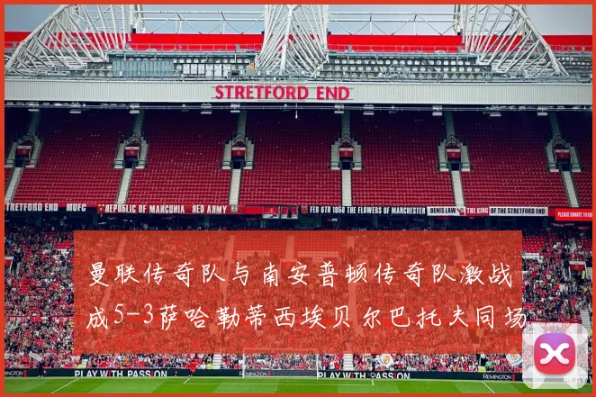 曼联传奇队与南安普顿传奇队激战成5-3萨哈勒蒂西埃贝尔巴托夫同场竞技