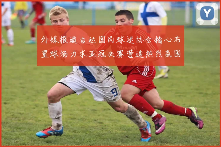 外媒报道吉达国民球迷协会精心布置球场力求亚冠决赛营造热烈氛围