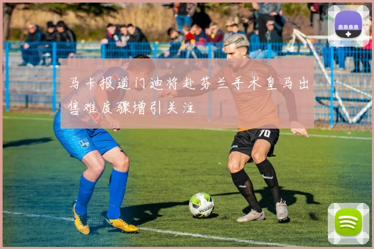 马卡报道门迪将赴芬兰手术皇马出售难度骤增引关注