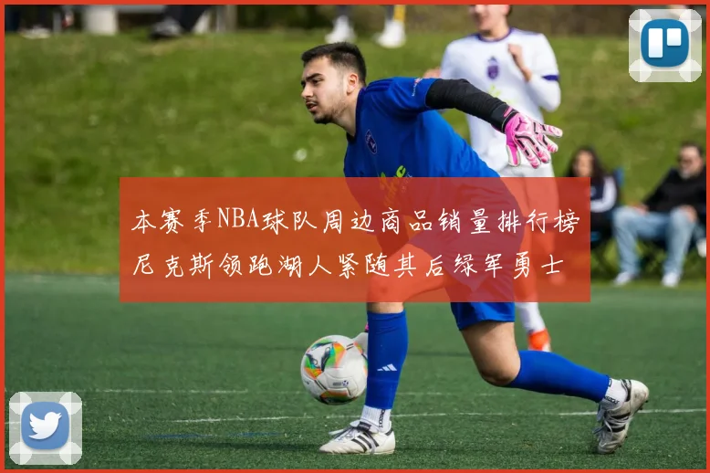 本赛季NBA球队周边商品销量排行榜尼克斯领跑湖人紧随其后绿军勇士紧追不舍