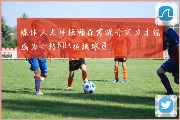 媒体人点评杨瀚森需提升实力才能成为合格NBA轮换球员