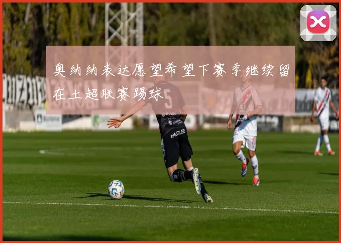 奥纳纳表达愿望希望下赛季继续留在土超联赛踢球