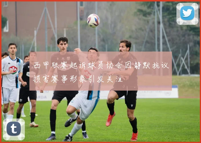 西甲联赛起诉球员协会因静默抗议损害赛事形象引发关注