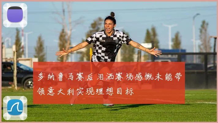 多纳鲁马赛后泪洒赛场感慨未能带领意大利实现理想目标