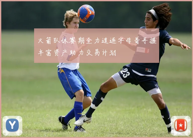 火箭队休赛期全力追逐字母哥手握丰富资产助力交易计划