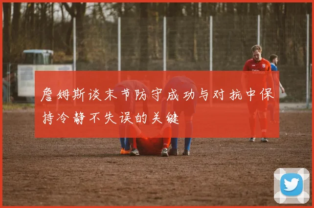 詹姆斯谈末节防守成功与对抗中保持冷静不失误的关键
