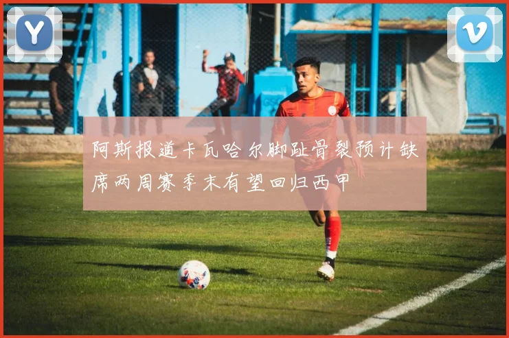 阿斯报道卡瓦哈尔脚趾骨裂预计缺席两周赛季末有望回归西甲