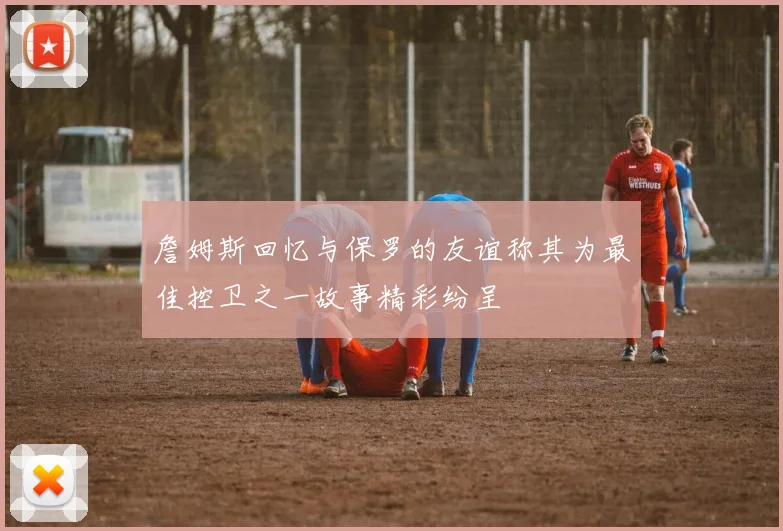 詹姆斯回忆与保罗的友谊称其为最佳控卫之一故事精彩纷呈