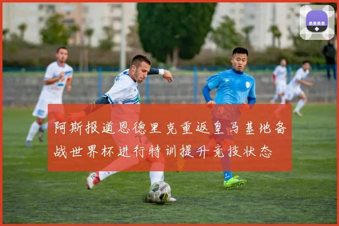 阿斯报道恩德里克重返皇马基地备战世界杯进行特训提升竞技状态