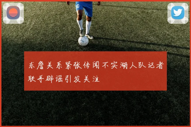 东詹关系紧张传闻不实湖人队记者联手辟谣引发关注