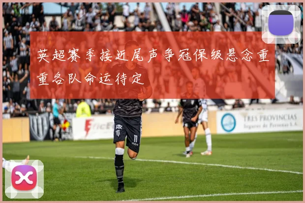 英超赛季接近尾声争冠保级悬念重重各队命运待定