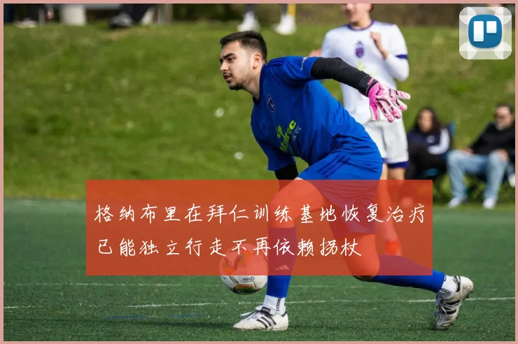 格纳布里在拜仁训练基地恢复治疗已能独立行走不再依赖拐杖