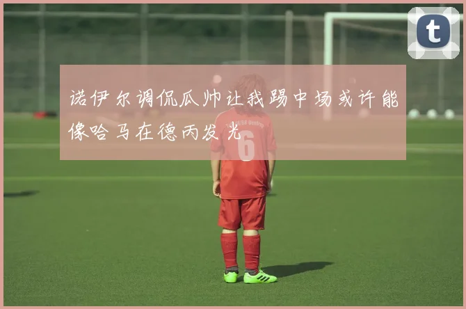 诺伊尔调侃瓜帅让我踢中场或许能像哈马在德丙发光