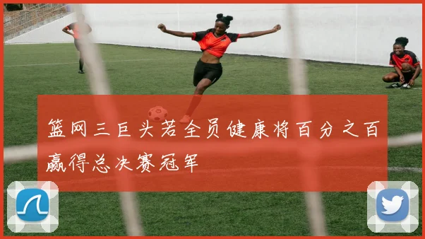 篮网三巨头若全员健康将百分之百赢得总决赛冠军