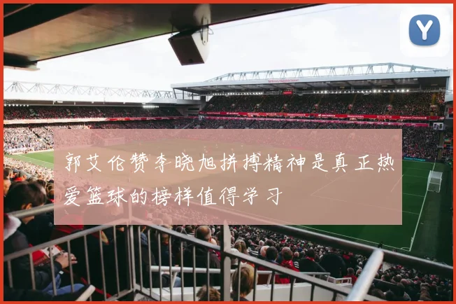 郭艾伦赞李晓旭拼搏精神是真正热爱篮球的榜样值得学习