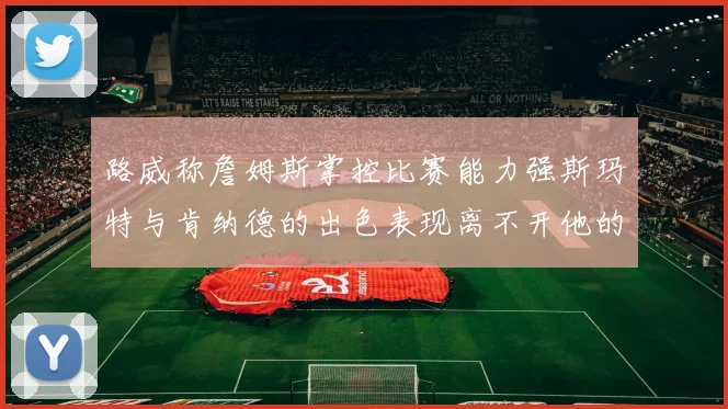 路威称詹姆斯掌控比赛能力强斯玛特与肯纳德的出色表现离不开他的指导