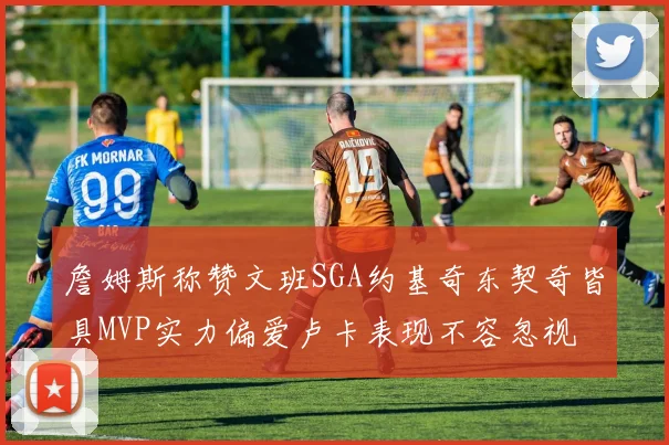 詹姆斯称赞文班SGA约基奇东契奇皆具MVP实力偏爱卢卡表现不容忽视
