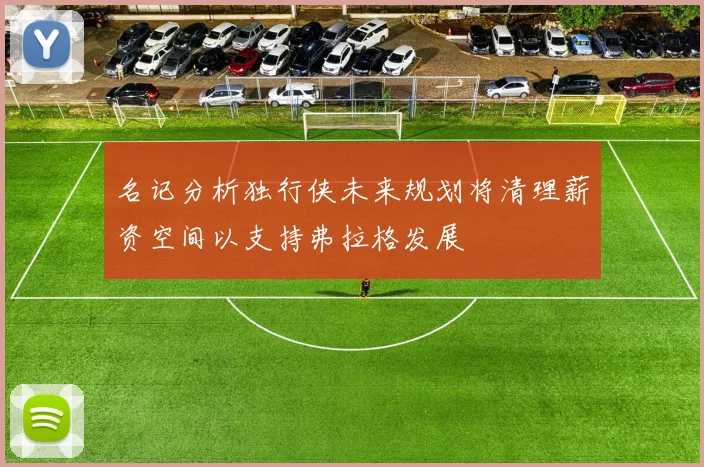 名记分析独行侠未来规划将清理薪资空间以支持弗拉格发展