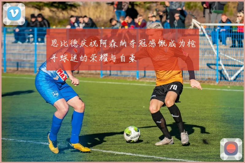 恩比德庆祝阿森纳夺冠感慨成为枪手球迷的荣耀与自豪