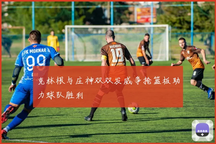 克林根与庄神双双发威争抢篮板助力球队胜利