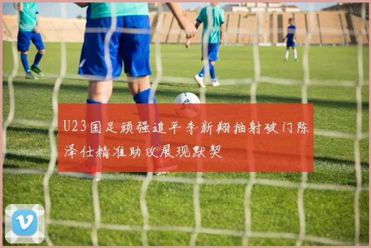 U23国足顽强追平李新翔抽射破门陈泽仕精准助攻展现默契