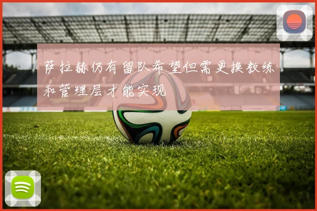 萨拉赫仍有留队希望但需更换教练和管理层才能实现